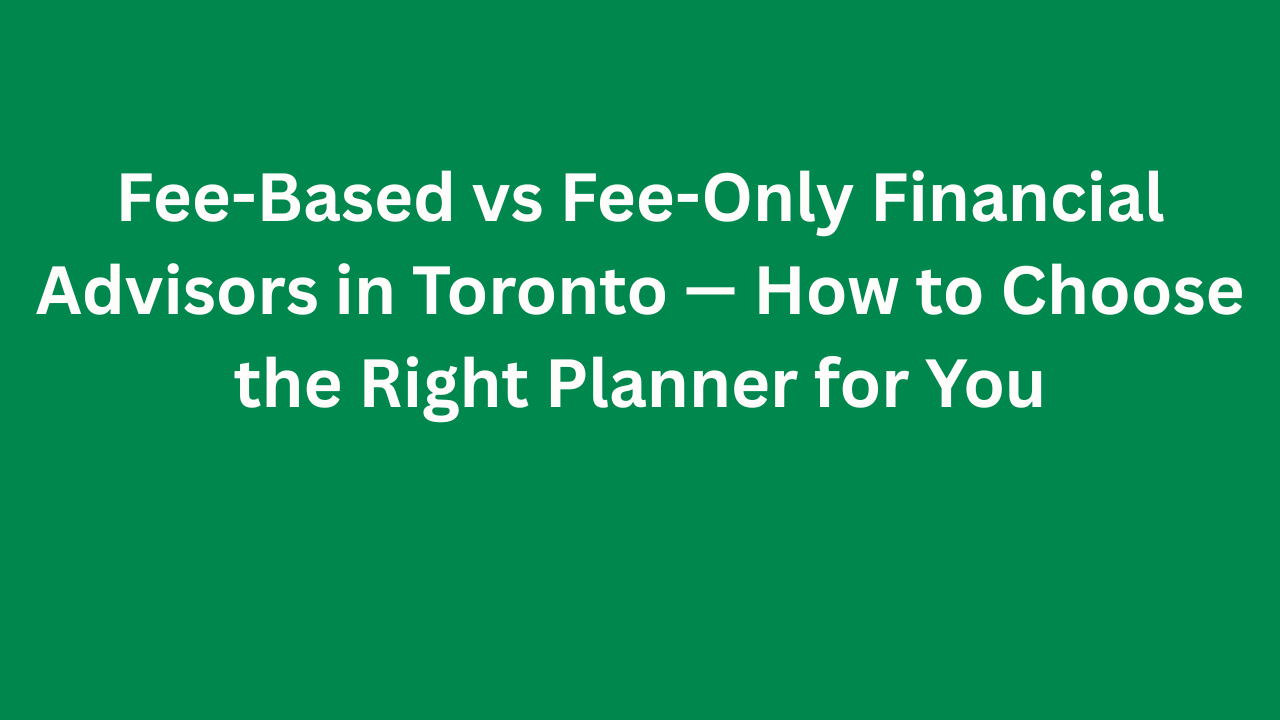 Fee-Based vs Fee-Only Financial Advisors in Toronto — How to Choose the Right Planner for You